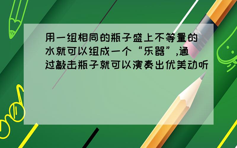 用一组相同的瓶子盛上不等量的水就可以组成一个“乐器”,通过敲击瓶子就可以演奏出优美动听