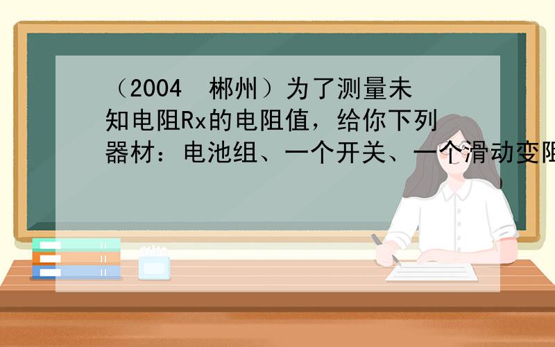 （2004•郴州）为了测量未知电阻Rx的电阻值，给你下列器材：电池组、一个开关、一个滑动变阻器（已知最大阻值为R0）、一