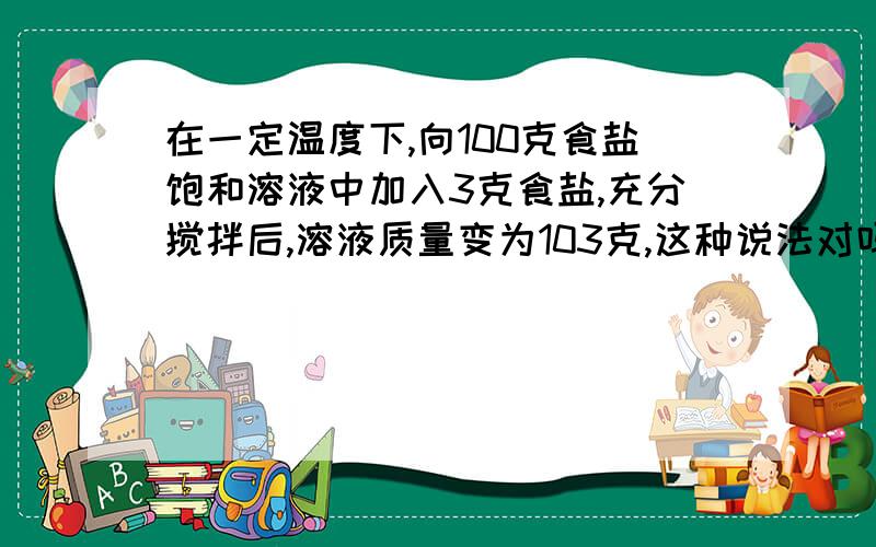 在一定温度下,向100克食盐饱和溶液中加入3克食盐,充分搅拌后,溶液质量变为103克,这种说法对吗?