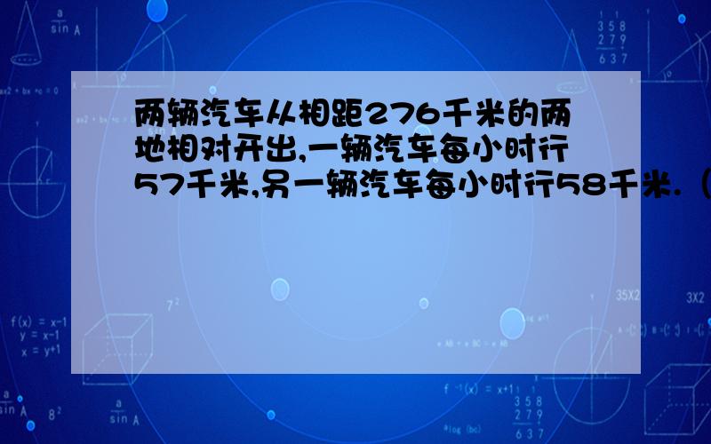 两辆汽车从相距276千米的两地相对开出,一辆汽车每小时行57千米,另一辆汽车每小时行58千米.（1）经过几小