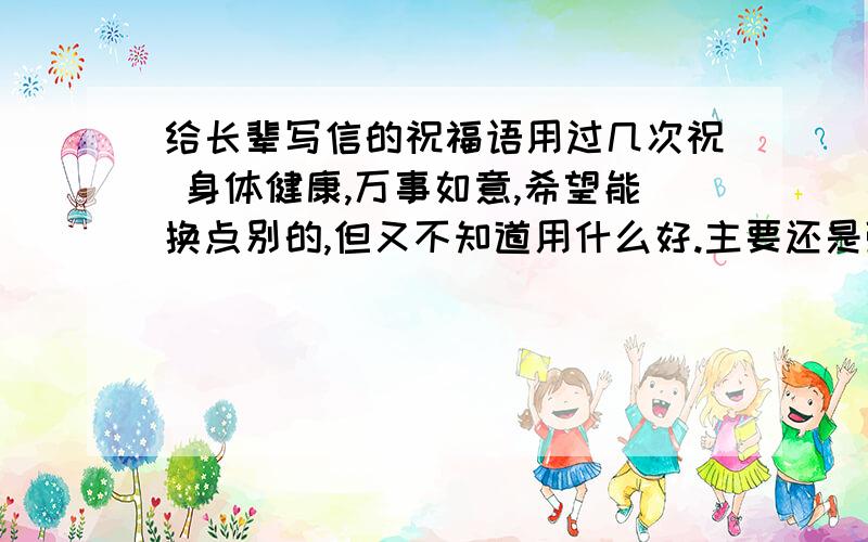 给长辈写信的祝福语用过几次祝 身体健康,万事如意,希望能换点别的,但又不知道用什么好.主要还是强调身体健康吧,应该是写给