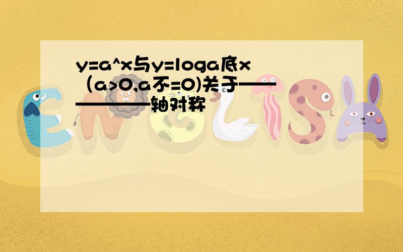 y=a^x与y=loga底x（a>0,a不=0)关于——————轴对称