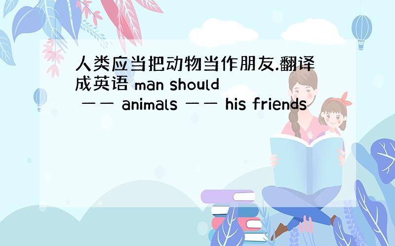 人类应当把动物当作朋友.翻译成英语 man should —— animals —— his friends