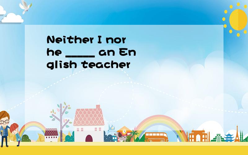 Neither I nor he _____ an English teacher