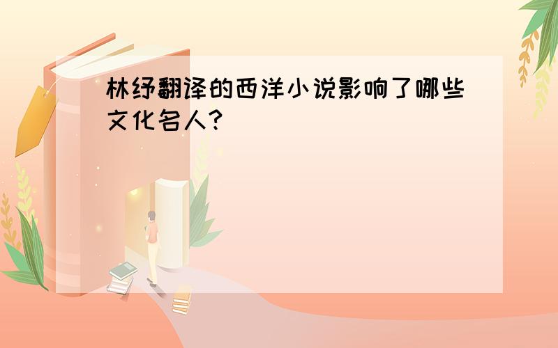 林纾翻译的西洋小说影响了哪些文化名人?