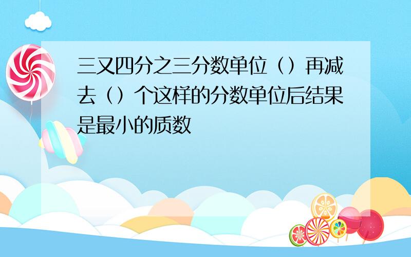 三又四分之三分数单位（）再减去（）个这样的分数单位后结果是最小的质数