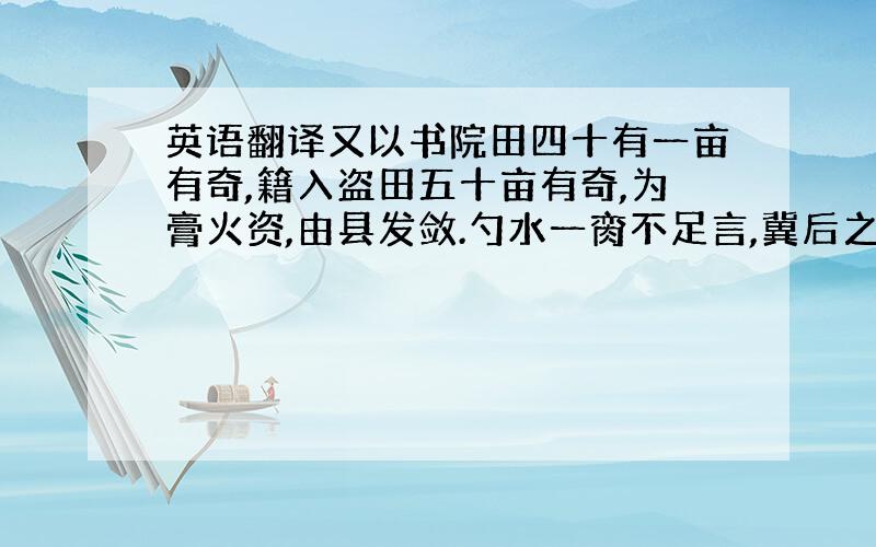 英语翻译又以书院田四十有一亩有奇,籍入盗田五十亩有奇,为膏火资,由县发敛.勺水一脔不足言,冀后之人增其式廓