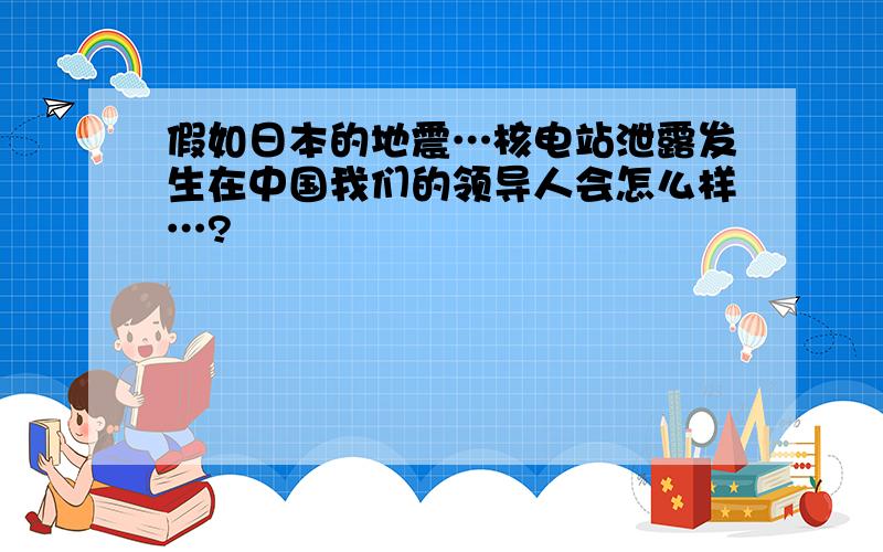 假如日本的地震…核电站泄露发生在中国我们的领导人会怎么样…?