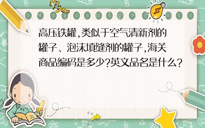 高压铁罐,类似于空气清新剂的罐子、泡沫填缝剂的罐子,海关商品编码是多少?英文品名是什么?