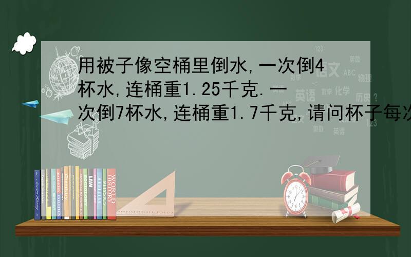 用被子像空桶里倒水,一次倒4杯水,连桶重1.25千克.一次倒7杯水,连桶重1.7千克,请问杯子每次能装多少水?