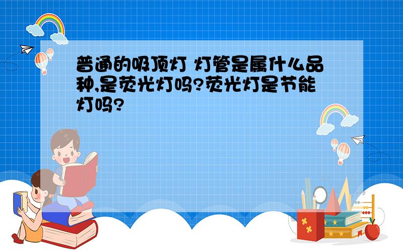 普通的吸顶灯 灯管是属什么品种,是荧光灯吗?荧光灯是节能灯吗?