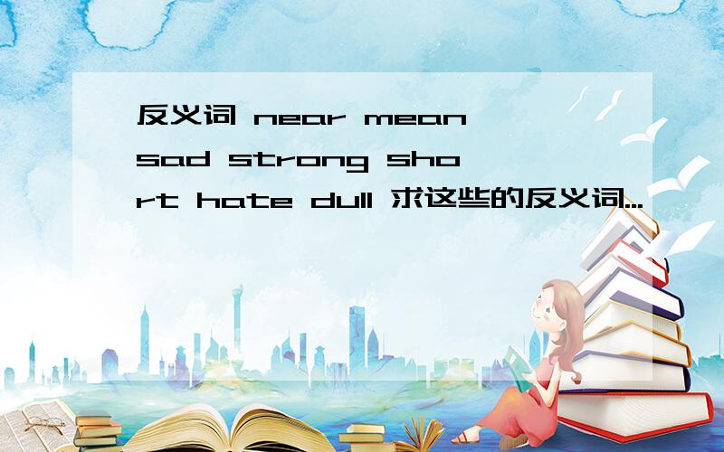 反义词 near mean sad strong short hate dull 求这些的反义词...