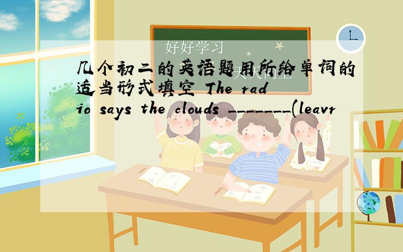 几个初二的英语题用所给单词的适当形式填空 The radio says the clouds _______(leavr