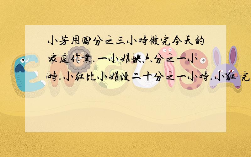 小芳用四分之三小时做完今天的家庭作业.一小娟快六分之一小时.小红比小娟慢二十分之一小时.小红 完成