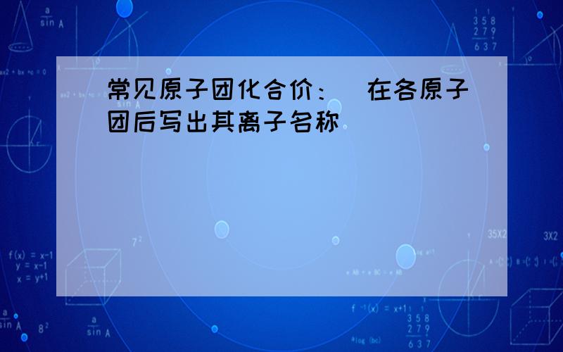 常见原子团化合价：（在各原子团后写出其离子名称）