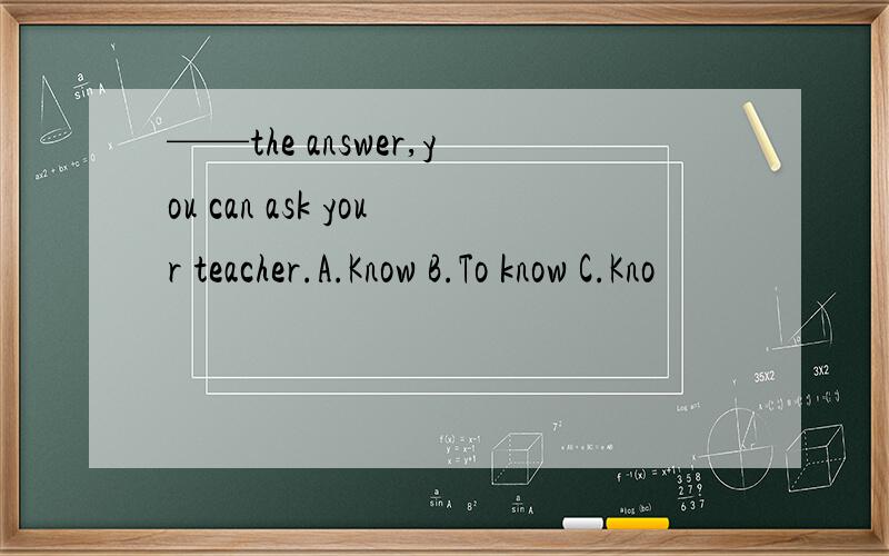 ——the answer,you can ask your teacher.A.Know B.To know C.Kno