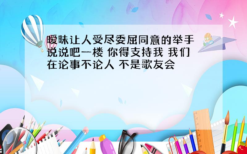 暧昧让人受尽委屈同意的举手 说说吧一楼 你得支持我 我们在论事不论人 不是歌友会