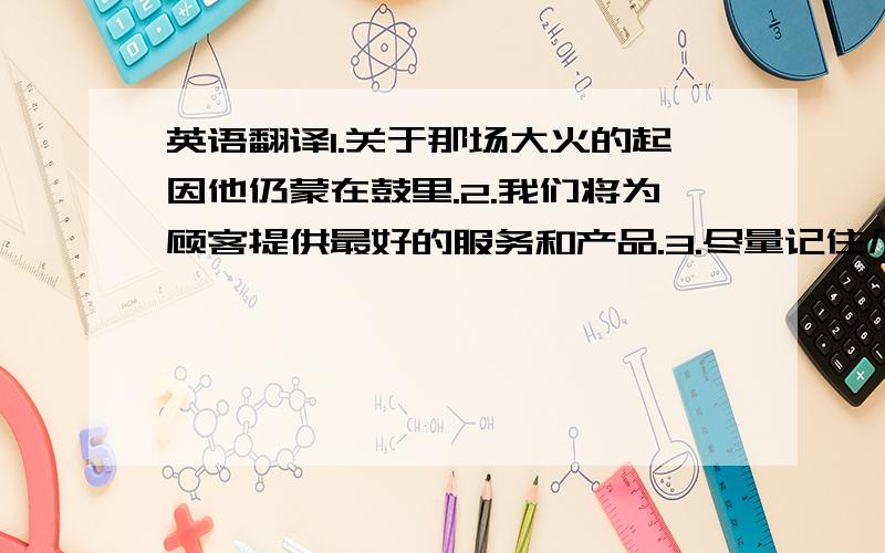 英语翻译1.关于那场大火的起因他仍蒙在鼓里.2.我们将为顾客提供最好的服务和产品.3.尽量记住几个重要的电话号码,以防危