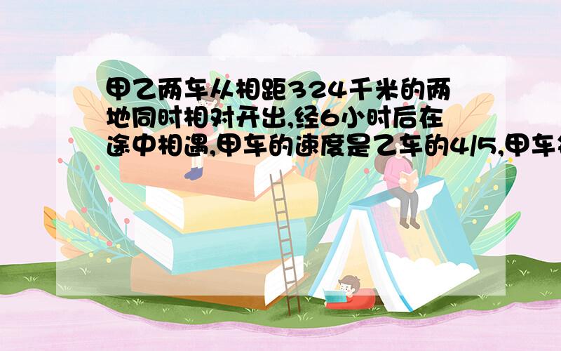 甲乙两车从相距324千米的两地同时相对开出,经6小时后在途中相遇,甲车的速度是乙车的4/5,甲车每小时行多