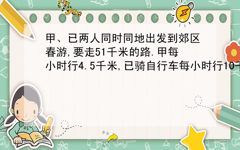 甲、已两人同时同地出发到郊区春游,要走51千米的路.甲每小时行4.5千米,已骑自行车每小时行10千米,几小