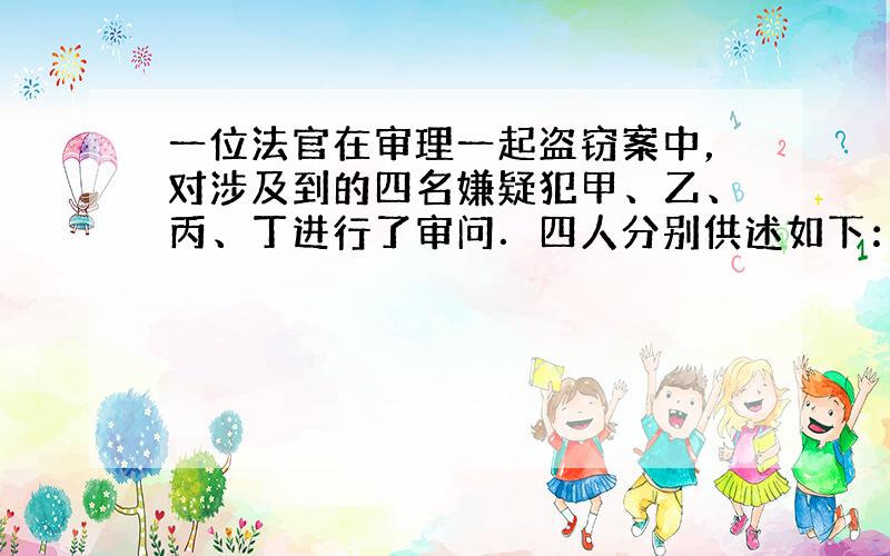 一位法官在审理一起盗窃案中，对涉及到的四名嫌疑犯甲、乙、丙、丁进行了审问．四人分别供述如下：