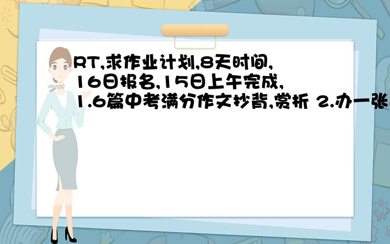 RT,求作业计划,8天时间,16日报名,15日上午完成,1.6篇中考满分作文抄背,赏析 2.办一张手抄报 3.1000字