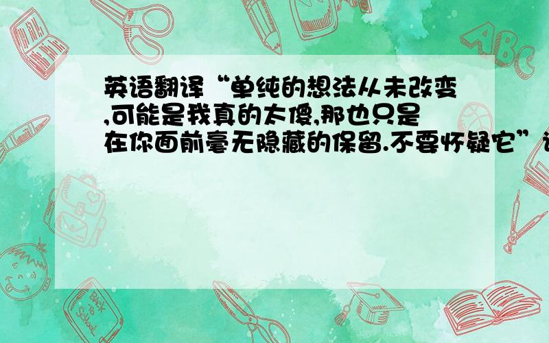 英语翻译“单纯的想法从未改变,可能是我真的太傻,那也只是在你面前毫无隐藏的保留.不要怀疑它”请翻译英语