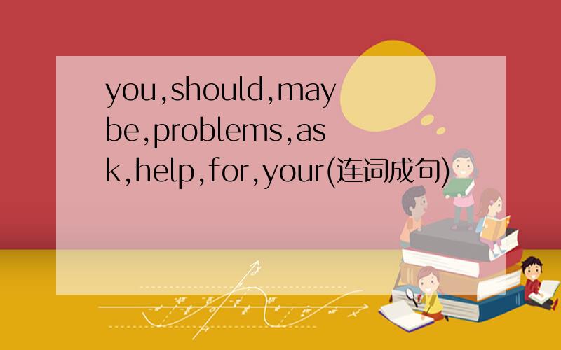 you,should,maybe,problems,ask,help,for,your(连词成句)