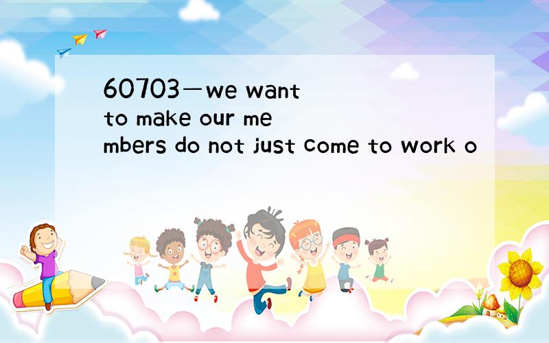 60703—we want to make our members do not just come to work o