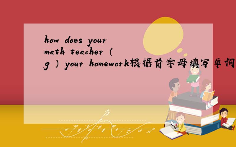 how does your math teacher （g ） your homework根据首字母填写单词