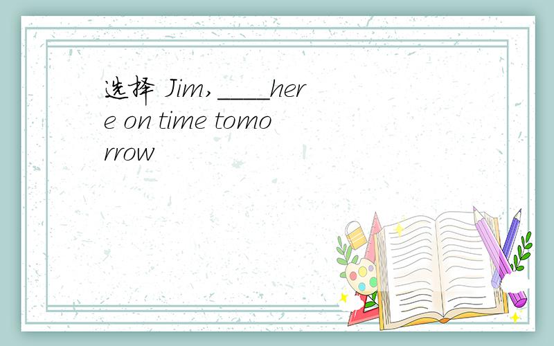 选择 Jim,____here on time tomorrow