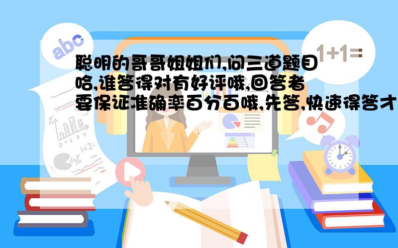 聪明的哥哥姐姐们,问三道题目哈,谁答得对有好评哦,回答者要保证准确率百分百哦,先答,快速得答才有的好评的机会哦!记住,先