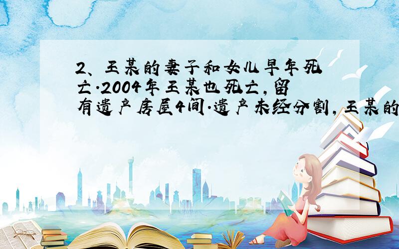 2、 王某的妻子和女儿早年死亡.2004年王某也死亡,留有遗产房屋4间.遗产未经分割,王某的儿子也死了.