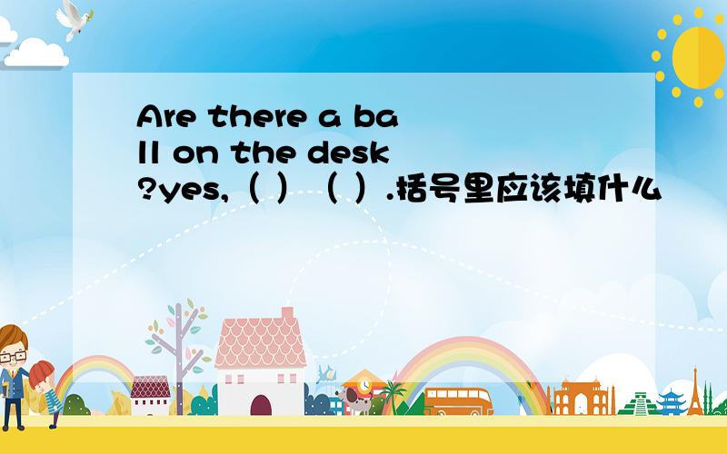 Are there a ball on the desk?yes,（ ）（ ）.括号里应该填什么