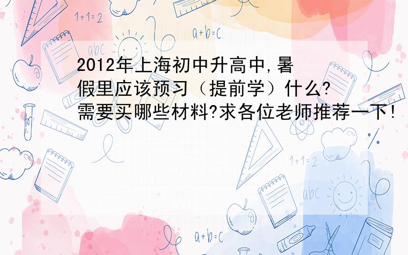 2012年上海初中升高中,暑假里应该预习（提前学）什么?需要买哪些材料?求各位老师推荐一下!