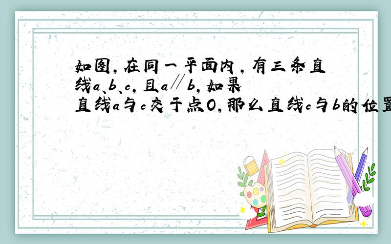 如图，在同一平面内，有三条直线a、b、c，且a∥b，如果直线a与c交于点O，那么直线c与b的位置关系是______．