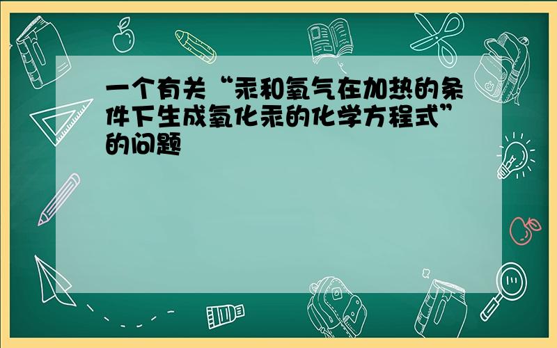 一个有关“汞和氧气在加热的条件下生成氧化汞的化学方程式”的问题