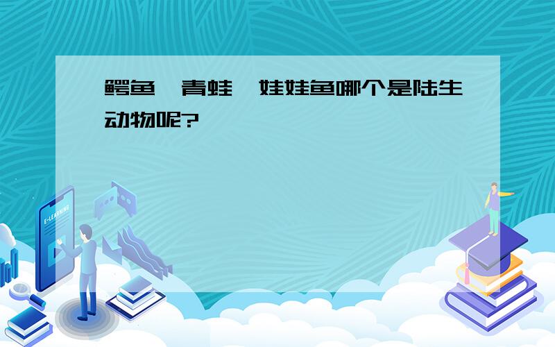 鳄鱼、青蛙、娃娃鱼哪个是陆生动物呢?