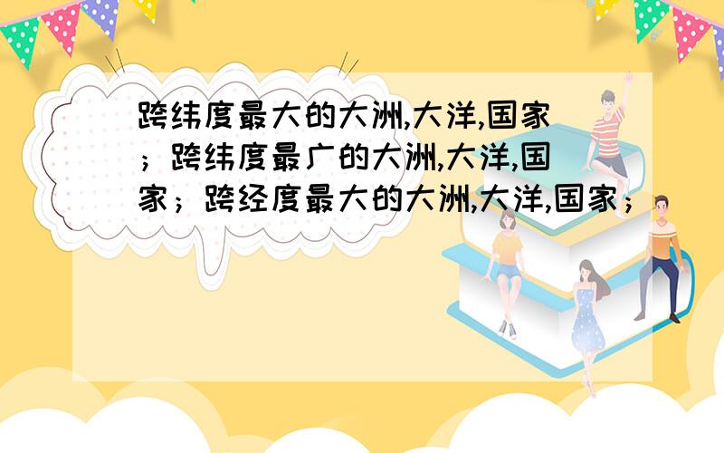 跨纬度最大的大洲,大洋,国家；跨纬度最广的大洲,大洋,国家；跨经度最大的大洲,大洋,国家；