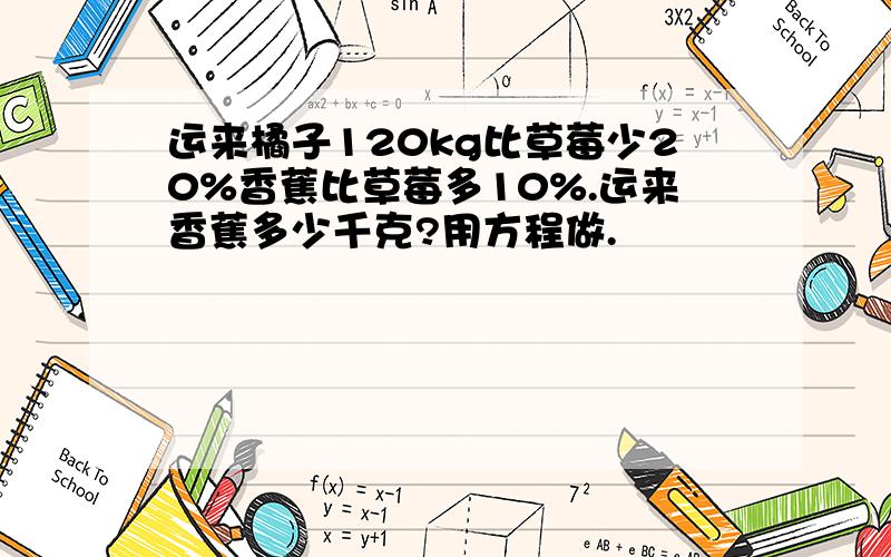 运来橘子120kg比草莓少20%香蕉比草莓多10%.运来香蕉多少千克?用方程做.