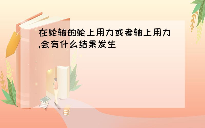 在轮轴的轮上用力或者轴上用力,会有什么结果发生