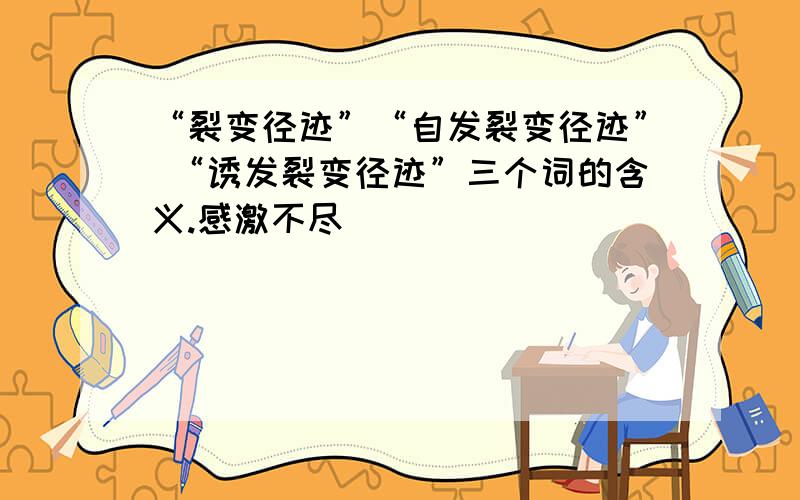 “裂变径迹”“自发裂变径迹” “诱发裂变径迹”三个词的含义.感激不尽