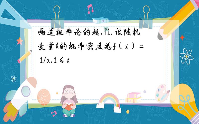 两道概率论的题,T1.设随机变量X的概率密度为f(x)= 1/x,1≤x