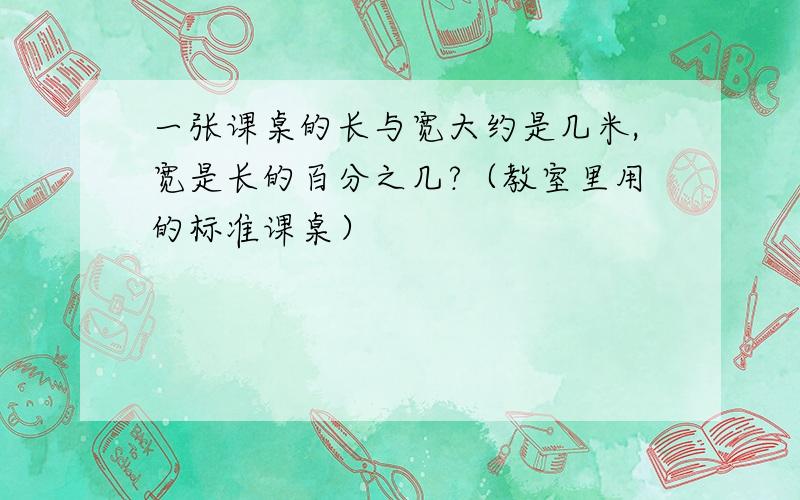 一张课桌的长与宽大约是几米,宽是长的百分之几?（教室里用的标准课桌）