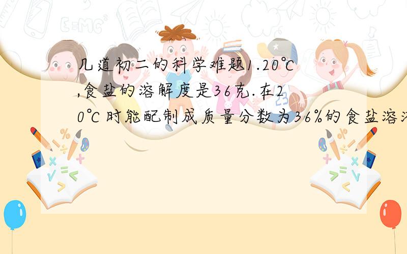 几道初二的科学难题1.20℃,食盐的溶解度是36克.在20℃时能配制成质量分数为36%的食盐溶液吗?为什么?2.将10克