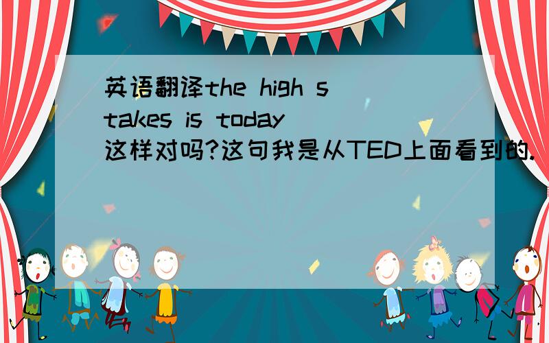 英语翻译the high stakes is today这样对吗?这句我是从TED上面看到的.