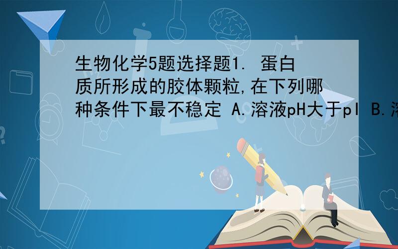 生物化学5题选择题1. 蛋白质所形成的胶体颗粒,在下列哪种条件下最不稳定 A.溶液pH大于pI B.溶液pH小于pI C