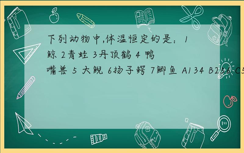 下列动物中,体温恒定的是：1鲸 2青蛙 3丹顶鹤 4 鸭嘴兽 5 大鲵 6扬子鳄 7鲫鱼 A134 B256 C597