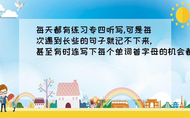 每天都有练习专四听写,可是每次遇到长些的句子就记不下来,甚至有时连写下每个单词首字母的机会都没有就念过去了,挺着急的!我