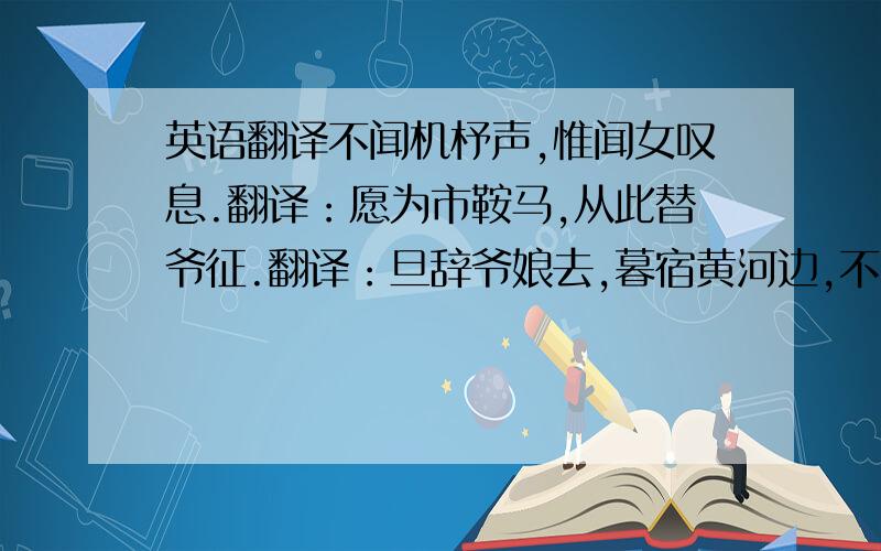 英语翻译不闻机杼声,惟闻女叹息.翻译：愿为市鞍马,从此替爷征.翻译：旦辞爷娘去,暮宿黄河边,不闻爷娘唤女声,但闻黄河流水